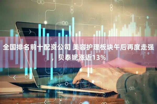 全国排名前十配资公司 美容护理板块午后再度走强，贝泰妮涨近13%