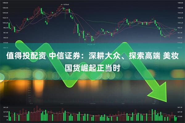 值得投配资 中信证券：深耕大众、探索高端 美妆国货崛起正当时