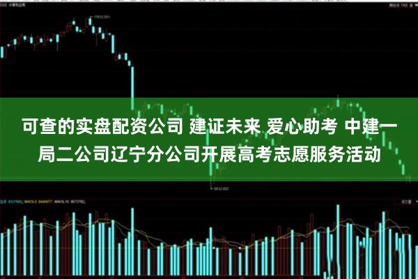 可查的实盘配资公司 建证未来 爱心助考 中建一局二公司辽宁分公司开展高考志愿服务活动