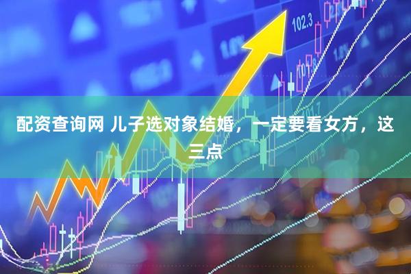 配资查询网 儿子选对象结婚，一定要看女方，这三点