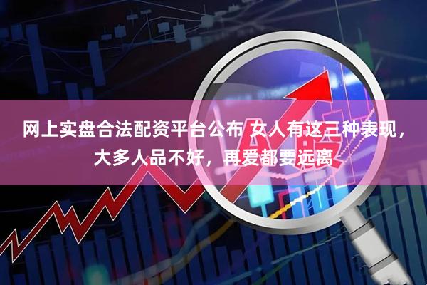 网上实盘合法配资平台公布 女人有这三种表现，大多人品不好，再爱都要远离