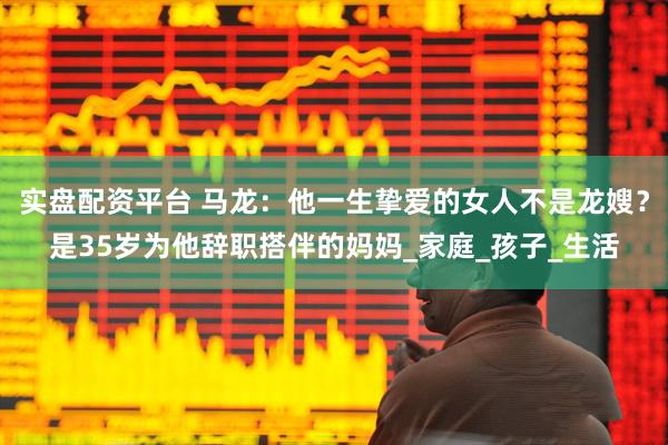 实盘配资平台 马龙：他一生挚爱的女人不是龙嫂？是35岁为他辞职搭伴的妈妈_家庭_孩子_生活