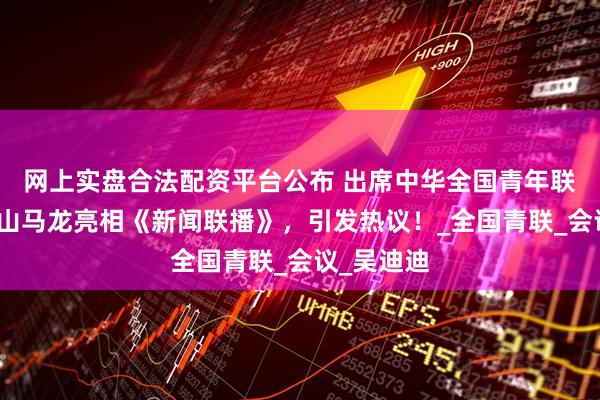 网上实盘合法配资平台公布 出席中华全国青年联合会，鞍山马龙亮相《新闻联播》，引发热议！_全国青联_会议_吴迪迪