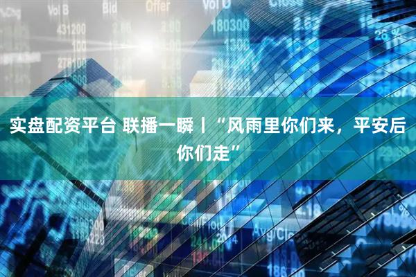 实盘配资平台 联播一瞬丨“风雨里你们来，平安后你们走”