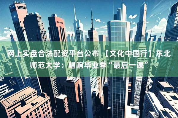网上实盘合法配资平台公布 【文化中国行】东北师范大学：唱响毕业季“最后一课”