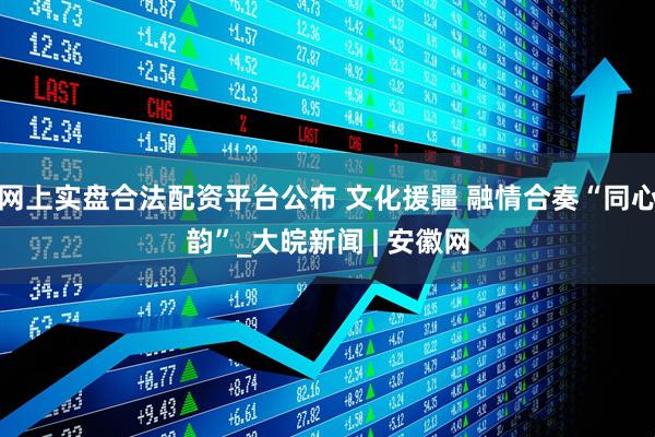 网上实盘合法配资平台公布 文化援疆 融情合奏“同心韵”_大皖新闻 | 安徽网