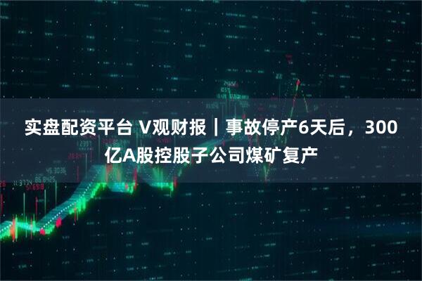 实盘配资平台 V观财报｜事故停产6天后，300亿A股控股子公司煤矿复产