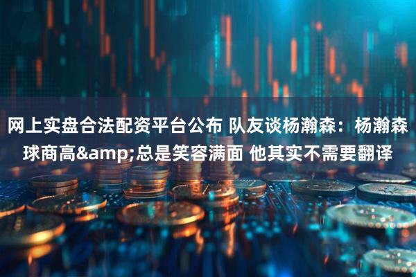 网上实盘合法配资平台公布 队友谈杨瀚森：杨瀚森球商高&总是笑容满面 他其实不需要翻译