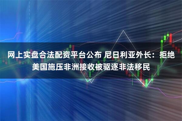 网上实盘合法配资平台公布 尼日利亚外长：拒绝美国施压非洲接收被驱逐非法移民