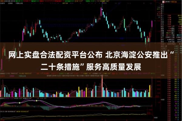 网上实盘合法配资平台公布 北京海淀公安推出“二十条措施”服务高质量发展