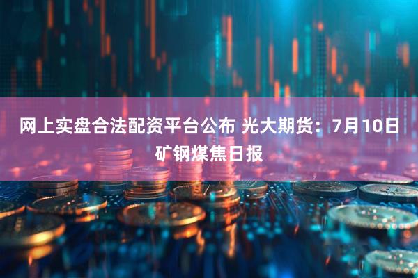 网上实盘合法配资平台公布 光大期货：7月10日矿钢煤焦日报