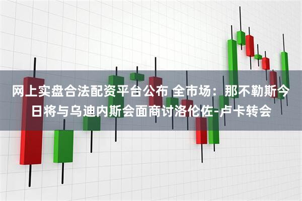 网上实盘合法配资平台公布 全市场：那不勒斯今日将与乌迪内斯会面商讨洛伦佐-卢卡转会