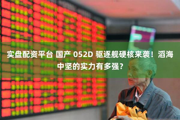 实盘配资平台 国产 052D 驱逐舰硬核来袭！滔海中坚的实力有多强？