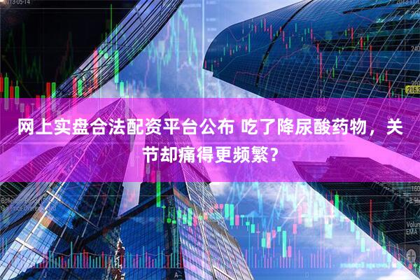 网上实盘合法配资平台公布 吃了降尿酸药物，关节却痛得更频繁？