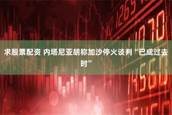 求股票配资 内塔尼亚胡称加沙停火谈判“已成过去时”