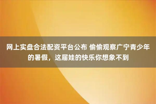 网上实盘合法配资平台公布 偷偷观察广宁青少年的暑假，这届娃的快乐你想象不到