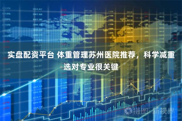 实盘配资平台 体重管理苏州医院推荐，科学减重选对专业很关键