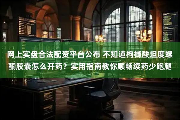 网上实盘合法配资平台公布 不知道枸橼酸坦度螺酮胶囊怎么开药？实用指南教你顺畅续药少跑腿