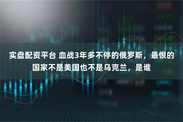 实盘配资平台 血战3年多不停的俄罗斯，最恨的国家不是美国也不是乌克兰，是谁