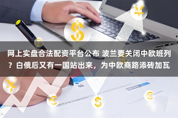 网上实盘合法配资平台公布 波兰要关闭中欧班列？白俄后又有一国站出来，为中欧商路添砖加瓦