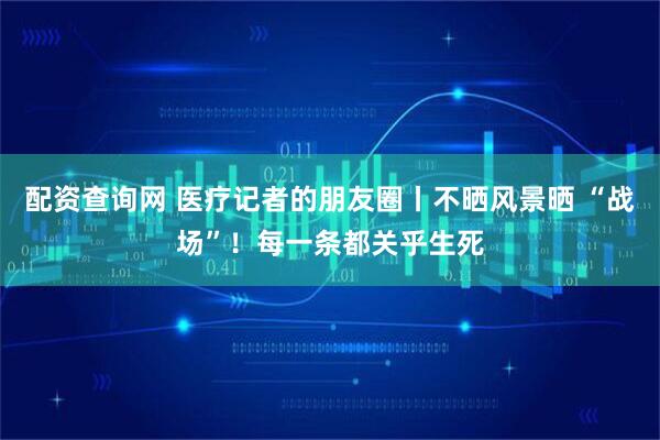 配资查询网 医疗记者的朋友圈丨不晒风景晒 “战场”！每一条都关乎生死