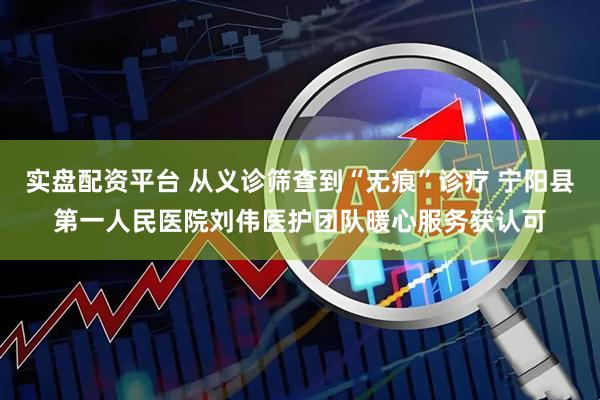 实盘配资平台 从义诊筛查到“无痕”诊疗 宁阳县第一人民医院刘伟医护团队暖心服务获认可