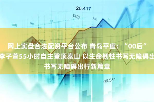 网上实盘合法配资平台公布 青岛平度：“00后”截瘫女孩李子萱55小时自主登顶泰山 以生命韧性书写无障碍出行新篇章