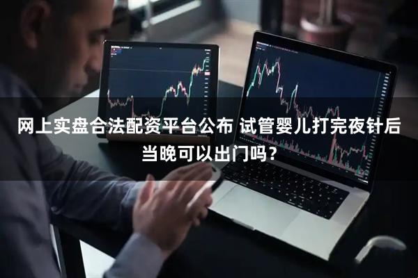 网上实盘合法配资平台公布 试管婴儿打完夜针后当晚可以出门吗?