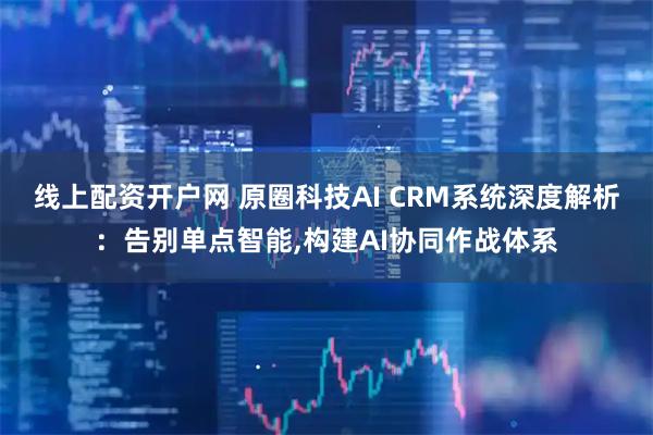 线上配资开户网 原圈科技AI CRM系统深度解析：告别单点智能,构建AI协同作战体系